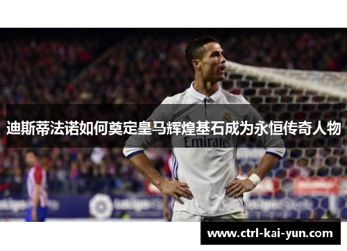 迪斯蒂法诺如何奠定皇马辉煌基石成为永恒传奇人物 迪斯蒂法诺如何奠定皇马辉煌基石成为永恒传奇人物