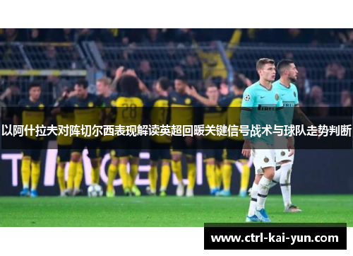 以阿什拉夫对阵切尔西表现解读英超回暖关键信号战术与球队走势判断 以阿什拉夫对阵切尔西表现解读英超回暖关键信号战术与球队走势判断