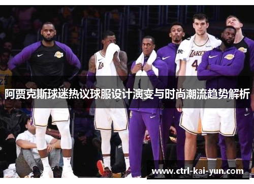 阿贾克斯球迷热议球服设计演变与时尚潮流趋势解析 阿贾克斯球迷热议球服设计演变与时尚潮流趋势解析