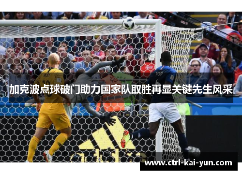 加克波点球破门助力国家队取胜再显关键先生风采 加克波点球破门助力国家队取胜再显关键先生风采
