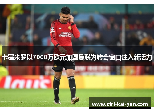 卡塞米罗以7000万欧元加盟曼联为转会窗口注入新活力 卡塞米罗以7000万欧元加盟曼联为转会窗口注入新活力