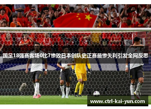 国足18强赛客场0比7惨败日本创队史正赛最惨失利引发全网反思