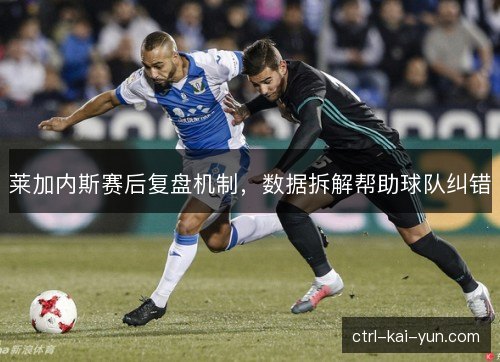 莱加内斯赛后复盘机制,数据拆解帮助球队纠错 莱加内斯赛后复盘机制,数据拆解帮助球队纠错